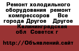 Ремонт холодильного оборудования, ремонт компрессоров. - Все города Другое » Другое   . Калининградская обл.,Советск г.